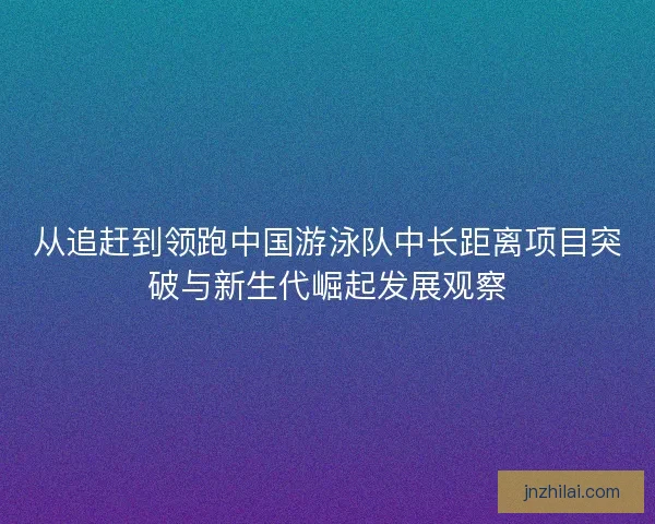 从追赶到领跑中国游泳队中长距离项目突破与新生代崛起发展观察