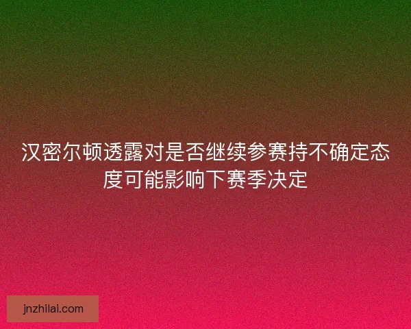 汉密尔顿透露对是否继续参赛持不确定态度可能影响下赛季决定