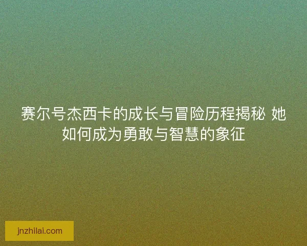 赛尔号杰西卡的成长与冒险历程揭秘 她如何成为勇敢与智慧的象征